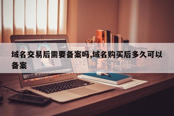 域名交易后需要备案吗,域名购买后多久可以备案