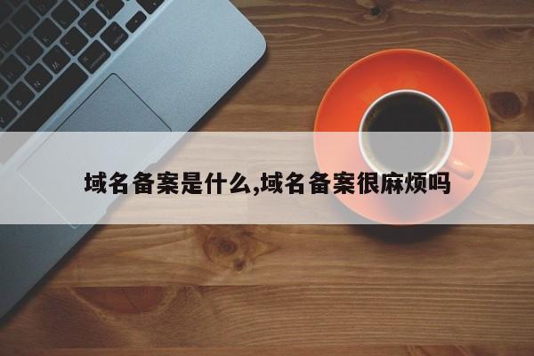 域名备案是什么,域名备案很麻烦吗