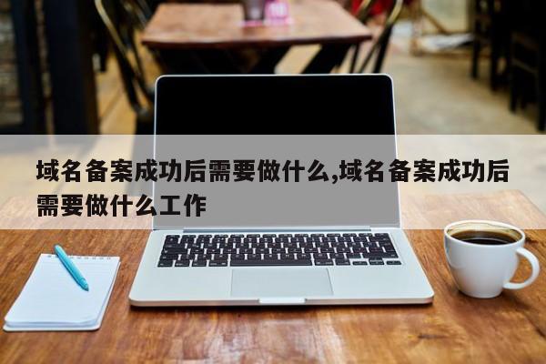 域名备案成功后需要做什么,域名备案成功后需要做什么工作